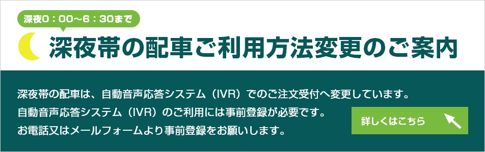 深夜帯(深夜0:00~6:30まで)の配車ご利用方法変更のご案内。深夜帯の配車は、自動音声応答システム(IVR)でのご注文受付へ変更しています。自動音声応答システム(IVR)のご利用には事前登録が必要です。お電話又はメールフォームより事前登録をお願いします。詳細内容はこちらをクリックしてください。