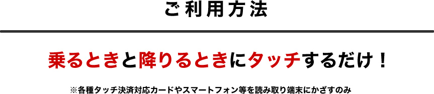 ご利用方法は、乗るときと降りるときにタッチするだけ